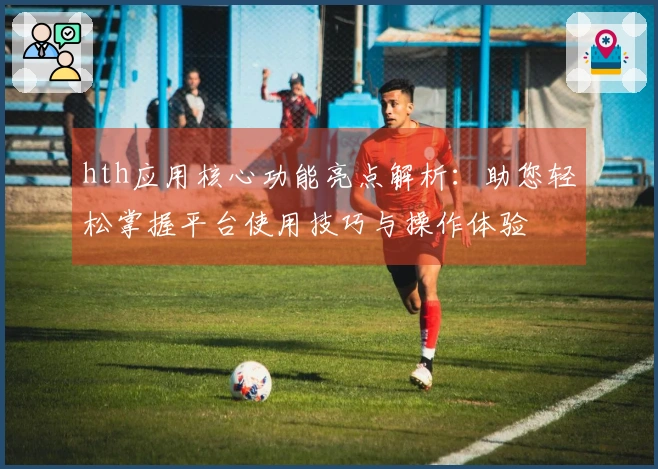 hth应用核心功能亮点解析：助您轻松掌握平台使用技巧与操作体验