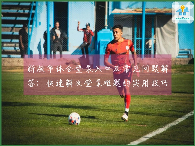 新版华体会登录入口及常见问题解答：快速解决登录难题的实用技巧分享