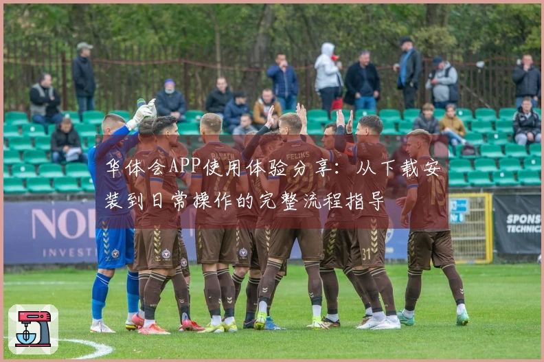华体会APP使用体验分享：从下载安装到日常操作的完整流程指导